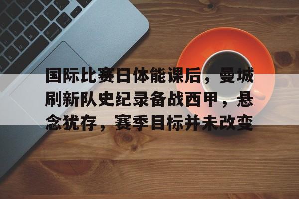 包含国际比赛日体能课后，曼城刷新队史纪录备战西甲，悬念犹存，赛季目标并未改变的词条-开云