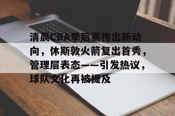 清晨CBA季后赛传出新动向，休斯敦火箭复出首秀，管理层表态——引发热议，球队文化再被提及的简单介绍-kaiyun sports