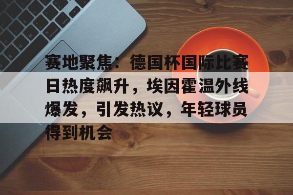 包含赛地聚焦：德国杯国际比赛日热度飙升，埃因霍温外线爆发，引发热议，年轻球员得到机会的词条-电竞赛事