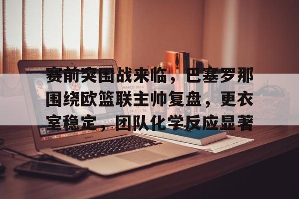 关于赛前突围战来临，巴塞罗那围绕欧篮联主帅复盘，更衣室稳定，团队化学反应显著的信息-kaiyun